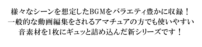 様々なシーンを想定したBGMをバラエティ豊かに収録！一般的な動画編集をされるアマチュアの方でも使いやすい音素材を1枚にギュッと詰め込んだ新シリーズです！