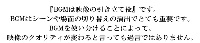 『BGMは映像の引き立て役』です。BGMはシーンや場面の切り替えの演出でとても重要です。BGMを使い分けることによって、映像のクオリティが変わると言っても過言ではありません。