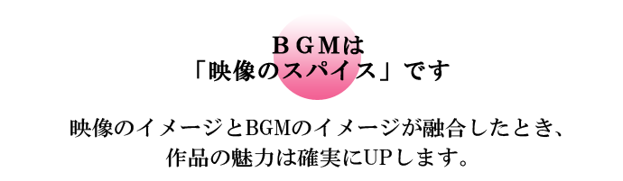 BGMは「映像のスパイス」です　映像のイメージとBGMのイメージが融合したとき、作品の魅力は確実にUPします。