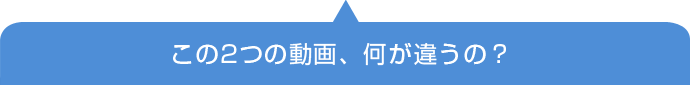 この2つの動画、何が違うの?